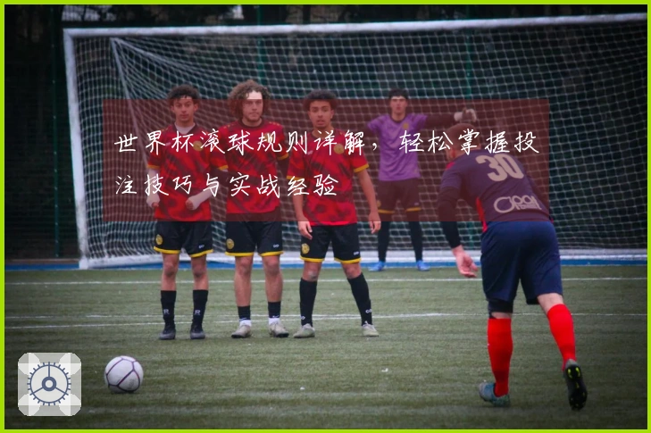 世界杯滚球规则详解，轻松掌握投注技巧与实战经验
